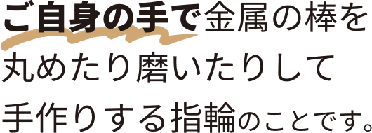 ご自身の手で金属の棒を丸めたり磨いたりして手作りする指輪のことです。