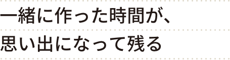 一緒に作った時間が、思い出になって残る