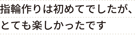 指輪作りは初めてでしたが、とても楽しかったです